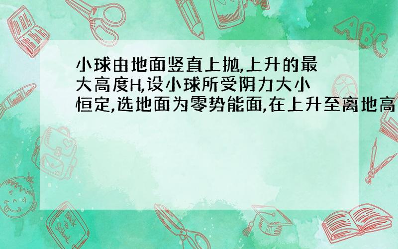 小球由地面竖直上抛,上升的最大高度H,设小球所受阴力大小恒定,选地面为零势能面,在上升至离地高度为h处,小球的动能是势能