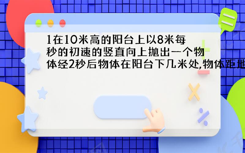 1在10米高的阳台上以8米每秒的初速的竖直向上抛出一个物体经2秒后物体在阳台下几米处,物体距地面高几米