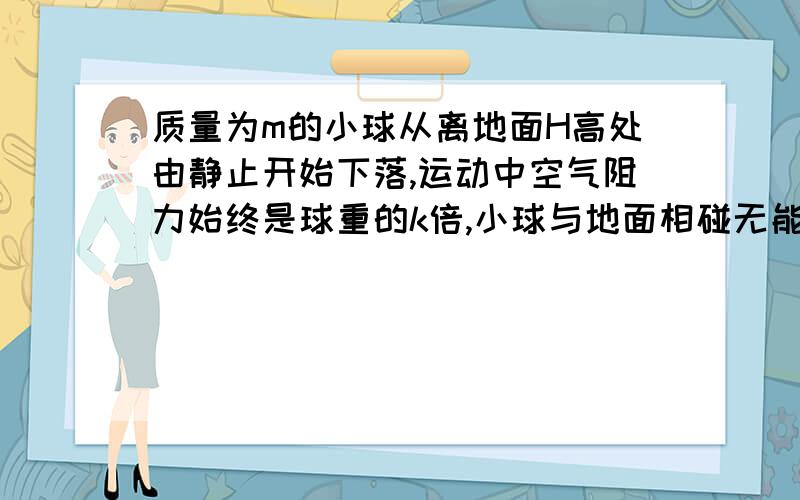 质量为m的小球从离地面H高处由静止开始下落,运动中空气阻力始终是球重的k倍,小球与地面相碰无能量损失,