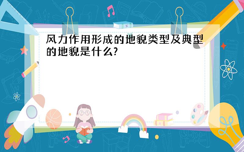 风力作用形成的地貌类型及典型的地貌是什么?