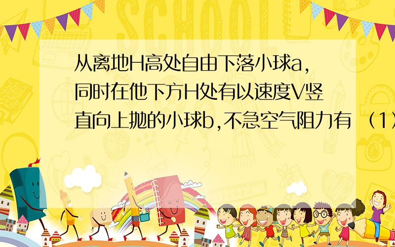 从离地H高处自由下落小球a,同时在他下方H处有以速度V竖直向上抛的小球b,不急空气阻力有 （1）若V>根号（