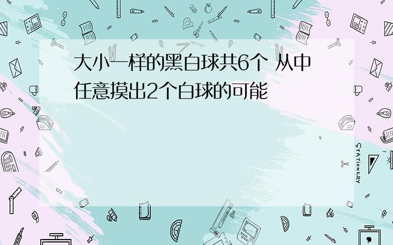 大小一样的黑白球共6个 从中任意摸出2个白球的可能