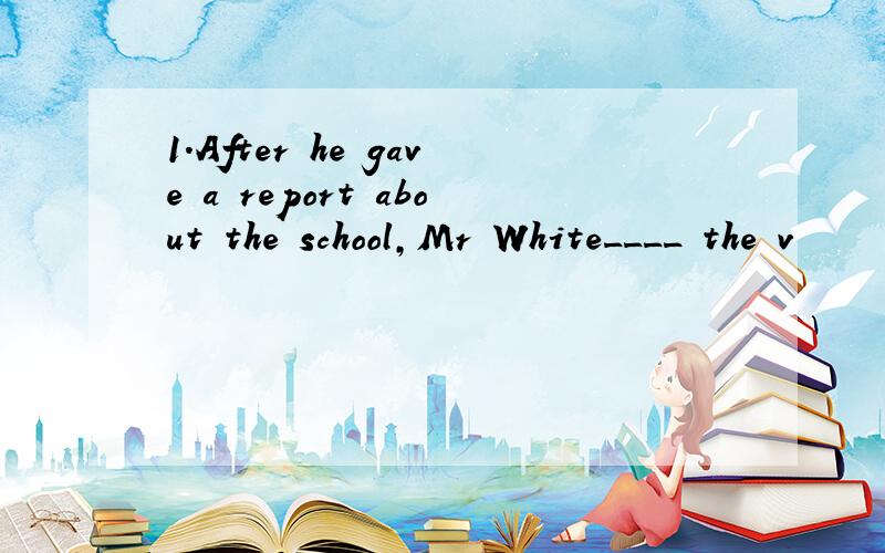 1.After he gave a report about the school,Mr White____ the v