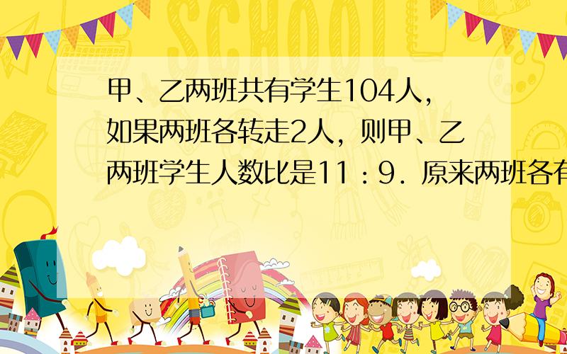 甲、乙两班共有学生104人，如果两班各转走2人，则甲、乙两班学生人数比是11：9．原来两班各有学生多少人？