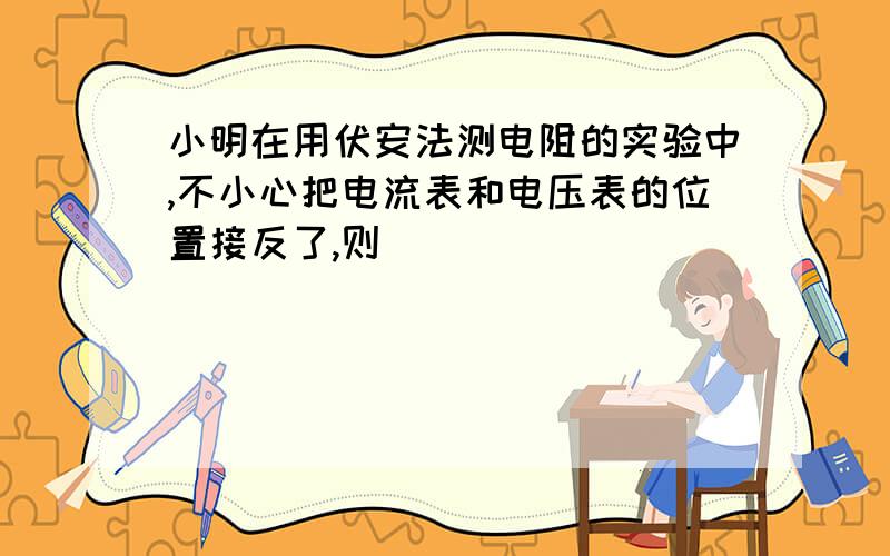 小明在用伏安法测电阻的实验中,不小心把电流表和电压表的位置接反了,则