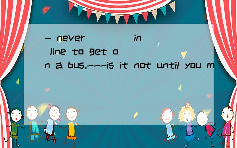 - never ____in line to get on a bus.---is it not until you m