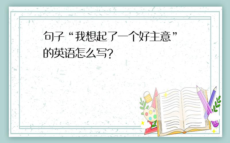 句子“我想起了一个好主意” 的英语怎么写?