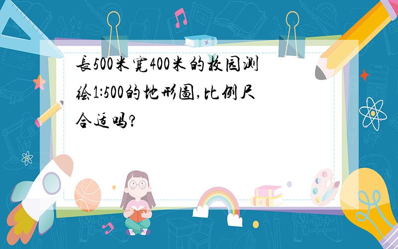 长500米宽400米的校园测绘1:500的地形图,比例尺合适吗?