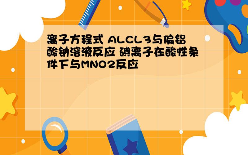 离子方程式 ALCL3与偏铝酸钠溶液反应 碘离子在酸性条件下与MNO2反应