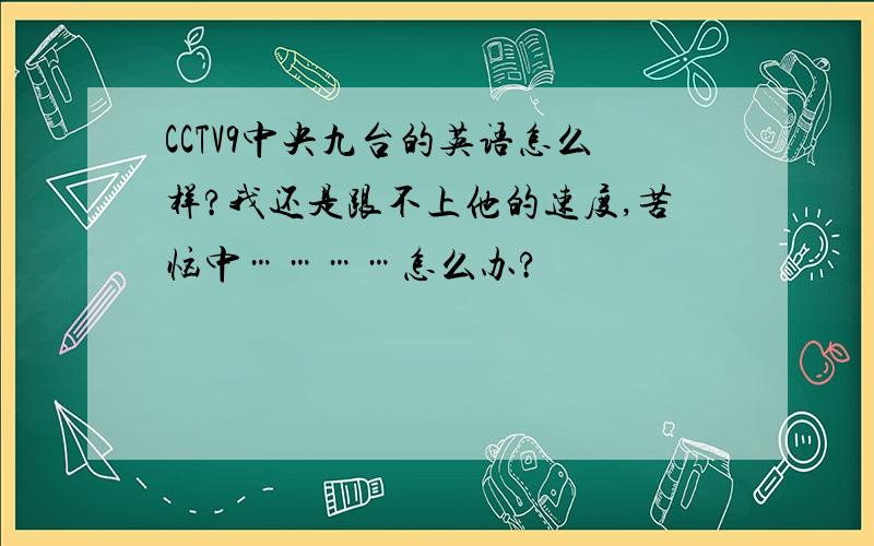 CCTV9中央九台的英语怎么样?我还是跟不上他的速度,苦恼中…………怎么办?