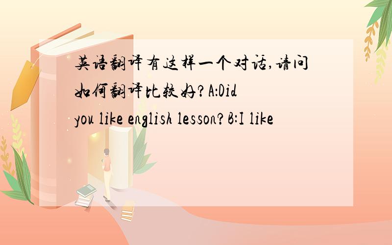 英语翻译有这样一个对话,请问如何翻译比较好?A：Did you like english lesson?B:I like