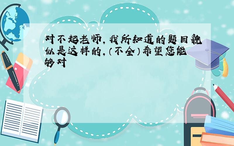 对不起老师，我所知道的题目貌似是这样的，（不全）希望您能够对