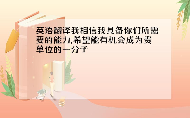 英语翻译我相信我具备你们所需要的能力,希望能有机会成为贵单位的一分子