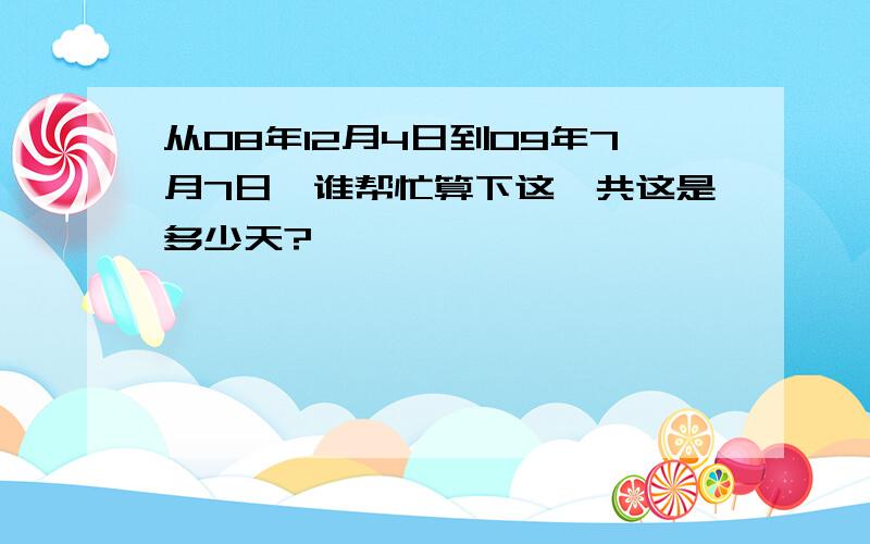 从08年12月4日到09年7月7日,谁帮忙算下这一共这是多少天?