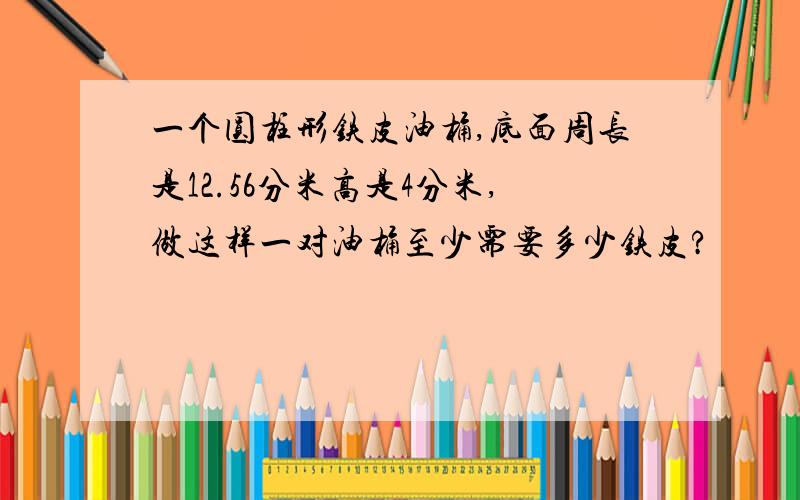 一个圆柱形铁皮油桶,底面周长是12.56分米高是4分米,做这样一对油桶至少需要多少铁皮?