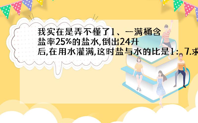 我实在是弄不懂了1、一满桶含盐率25%的盐水,倒出24升后,在用水灌满,这时盐与水的比是1：7.求桶的容积.2、甲乙丙三