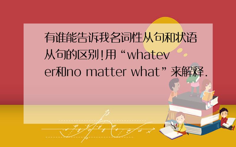 有谁能告诉我名词性从句和状语从句的区别!用“whatever和no matter what”来解释.