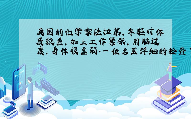 英国的化学家法拉第,年轻时体质较差,加上工作紧张,用脑过度,身体很虚弱.一位名医详细的检查了他的身体,问明了他的病情,只