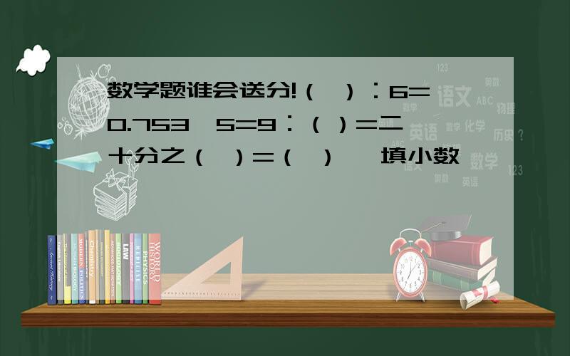 数学题谁会送分!（ ）：6=0.753÷5=9：（）=二十分之（ ）=（ ） 【填小数】