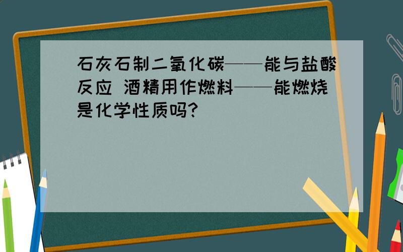 石灰石制二氧化碳——能与盐酸反应 酒精用作燃料——能燃烧是化学性质吗?