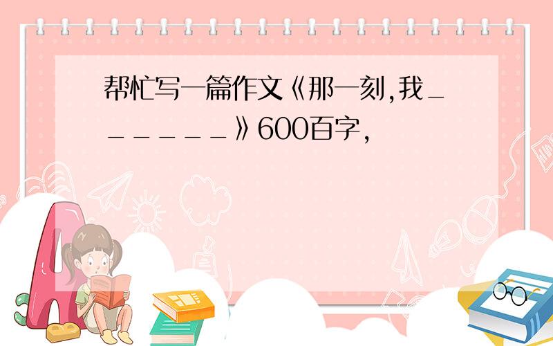 帮忙写一篇作文《那一刻,我______》600百字,