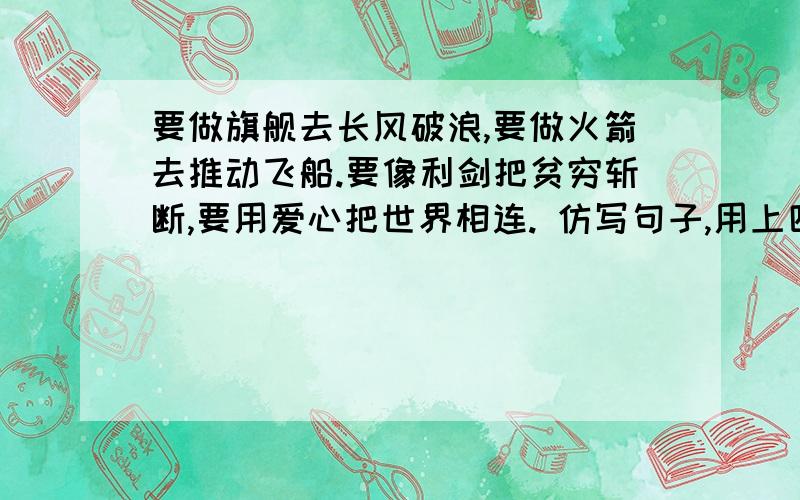 要做旗舰去长风破浪,要做火箭去推动飞船.要像利剑把贫穷斩断,要用爱心把世界相连. 仿写句子,用上四