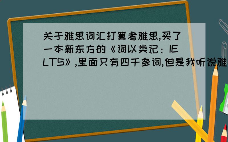 关于雅思词汇打算考雅思,买了一本新东方的《词以类记：IELTS》,里面只有四千多词,但是我听说雅思的词汇量要有八千左右,