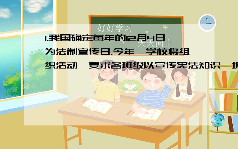 1.我国确定每年的12月4日为法制宣传日.今年,学校将组织活动,要求各班级以宣传宪法知识,增强宪法观念为主题搞一次班会活