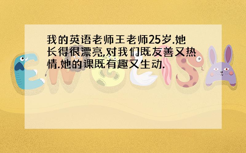 我的英语老师王老师25岁.她长得很漂亮,对我们既友善又热情.她的课既有趣又生动.