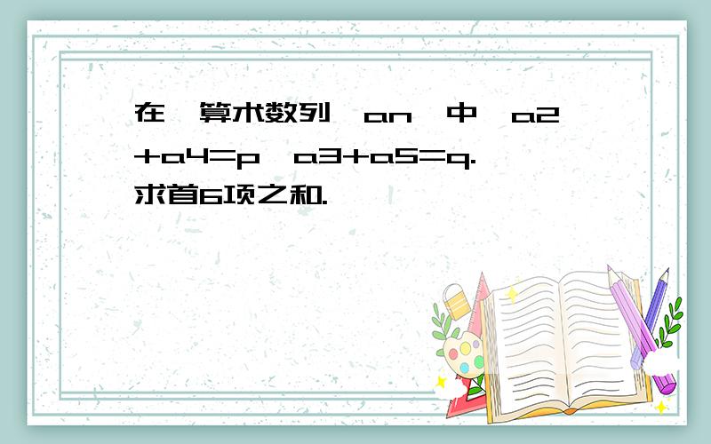 在一算术数列{an}中,a2+a4=p,a3+a5=q.求首6项之和.