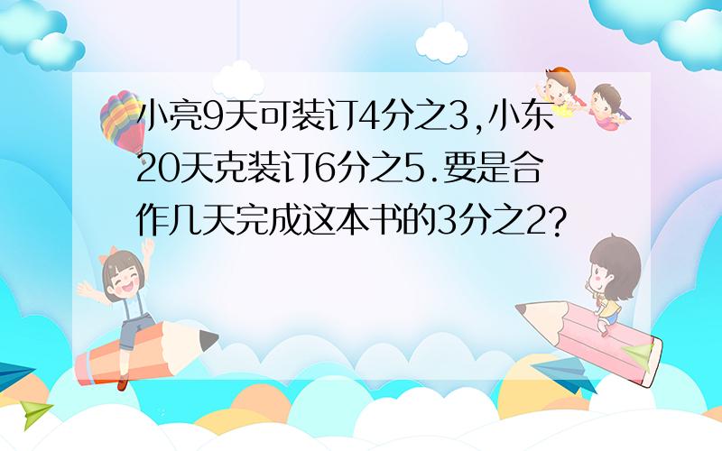 小亮9天可装订4分之3,小东20天克装订6分之5.要是合作几天完成这本书的3分之2?