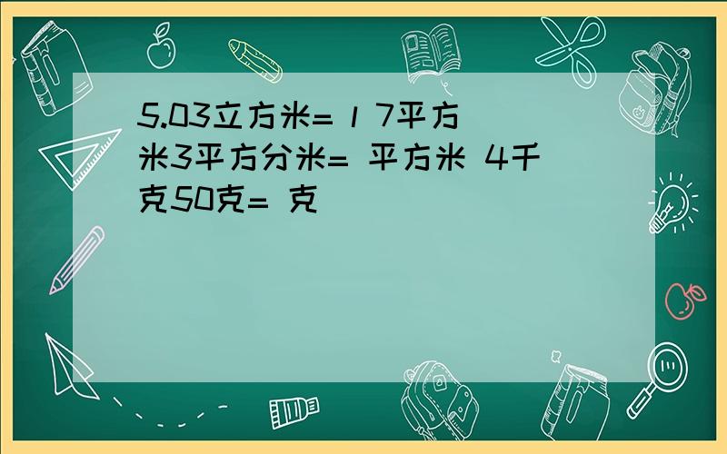 5.03立方米= l 7平方米3平方分米= 平方米 4千克50克= 克