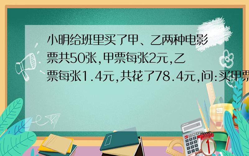 小明给班里买了甲、乙两种电影票共50张,甲票每张2元,乙票每张1.4元,共花了78.4元,问:买甲票花的钱是