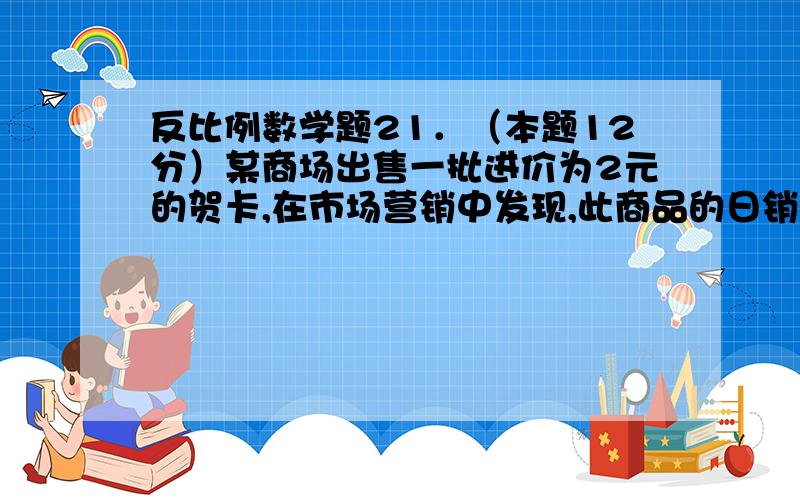 反比例数学题21．（本题12分）某商场出售一批进价为2元的贺卡,在市场营销中发现,此商品的日销售单价x(单位:元)与日销