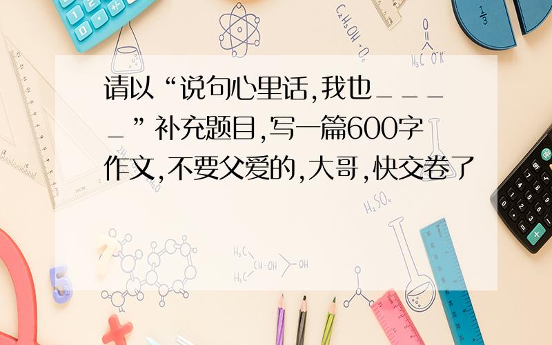 请以“说句心里话,我也____”补充题目,写一篇600字作文,不要父爱的,大哥,快交卷了