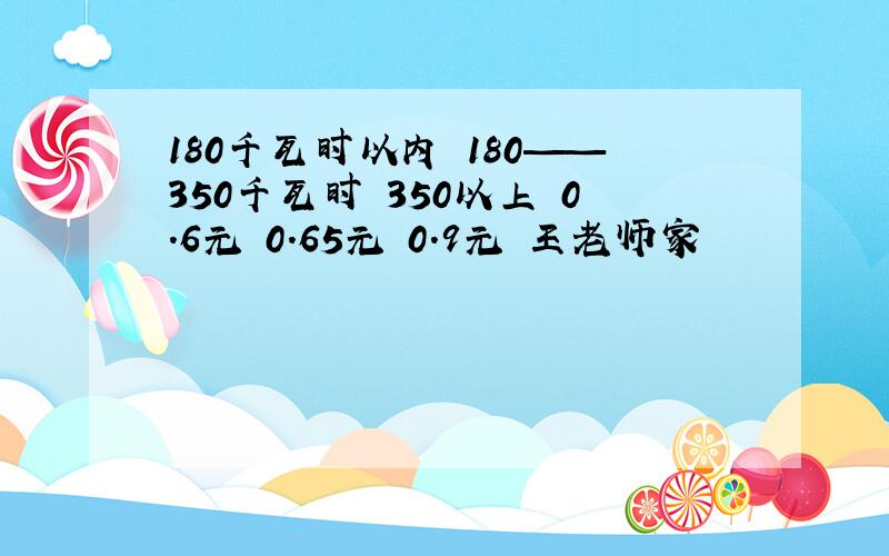 180千瓦时以内 180——350千瓦时 350以上 0.6元 0.65元 0.9元 王老师家