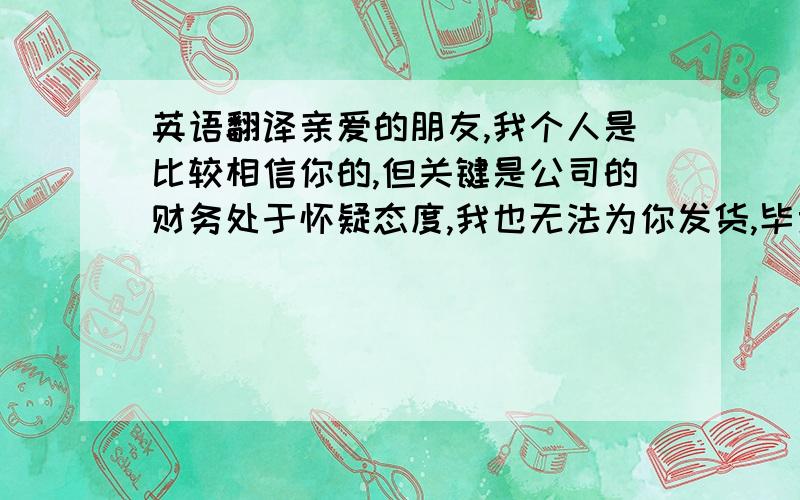 英语翻译亲爱的朋友,我个人是比较相信你的,但关键是公司的财务处于怀疑态度,我也无法为你发货,毕竟我们没有看到你的钱.谅解