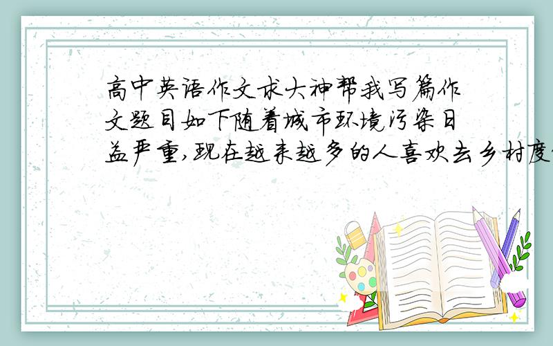 高中英语作文求大神帮我写篇作文题目如下随着城市环境污染日益严重,现在越来越多的人喜欢去乡村度假,请根据以下信息,简单地说