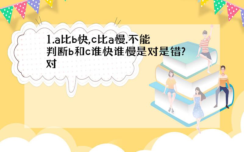 1.a比b快,c比a慢.不能判断b和c谁快谁慢是对是错?对