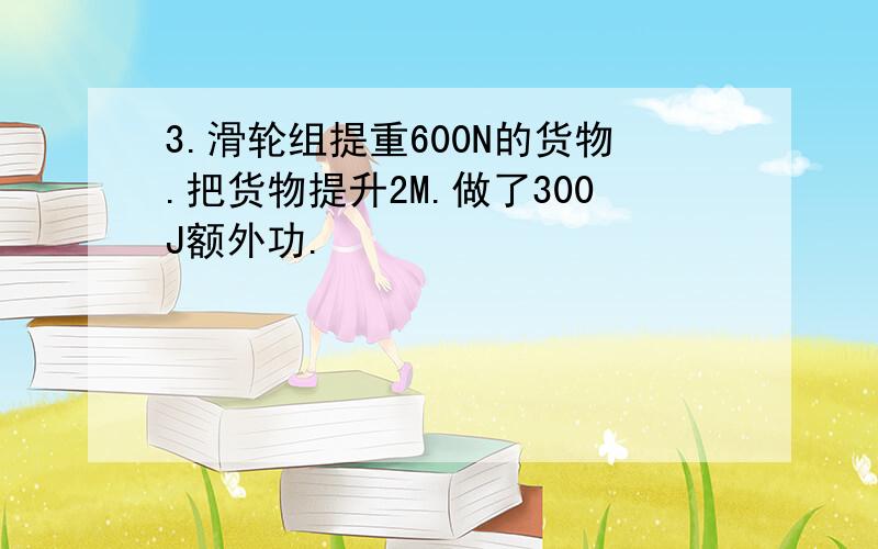 3.滑轮组提重600N的货物.把货物提升2M.做了300J额外功.