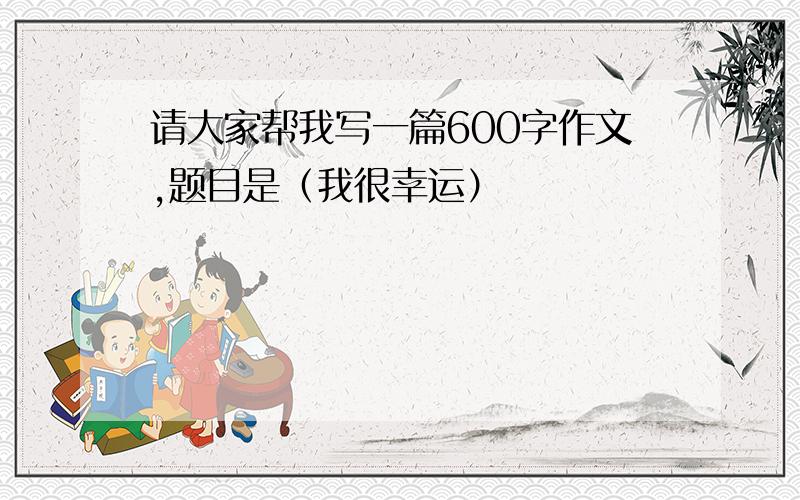 请大家帮我写一篇600字作文,题目是（我很幸运）