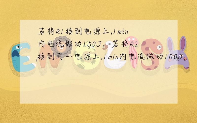 若将R1接到电源上,1min内电流做功150J；若将R2接到同一电源上,1min内电流做功100J；