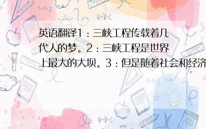 英语翻译1：三峡工程传载着几代人的梦。2：三峡工程是世界上最大的大坝。3：但是随着社会和经济的发展，三峡工程也面临着诸如