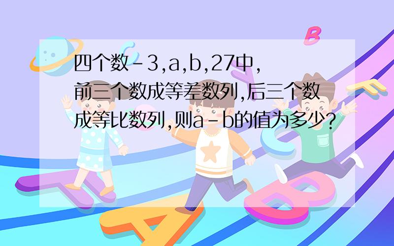 四个数-3,a,b,27中,前三个数成等差数列,后三个数成等比数列,则a-b的值为多少?