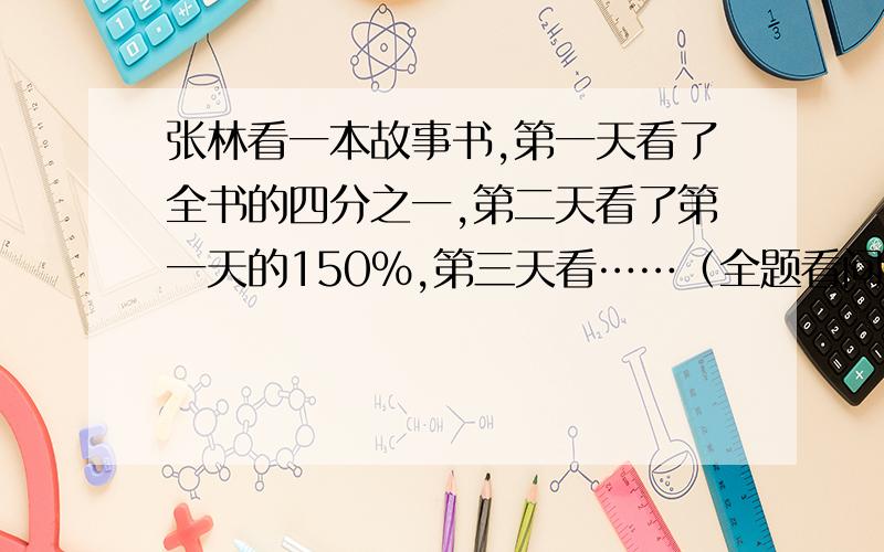 张林看一本故事书,第一天看了全书的四分之一,第二天看了第一天的150%,第三天看……（全题看问题补充）