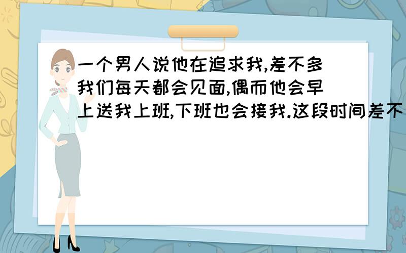 一个男人说他在追求我,差不多我们每天都会见面,偶而他会早上送我上班,下班也会接我.这段时间差不多天天在一起吃晚饭.他向我