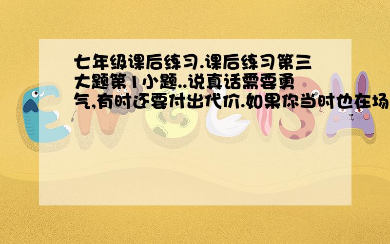 七年级课后练习.课后练习第三大题第1小题..说真话需要勇气,有时还要付出代价.如果你当时也在场,试结合生活经验,讨论有关