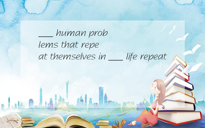 ___ human problems that repeat themselves in ___ life repeat