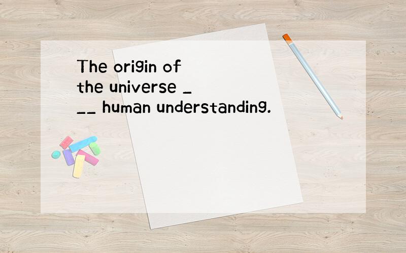 The origin of the universe ___ human understanding.