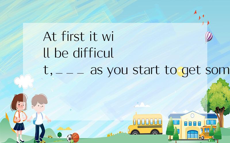 At first it will be difficult,___ as you start to get some q